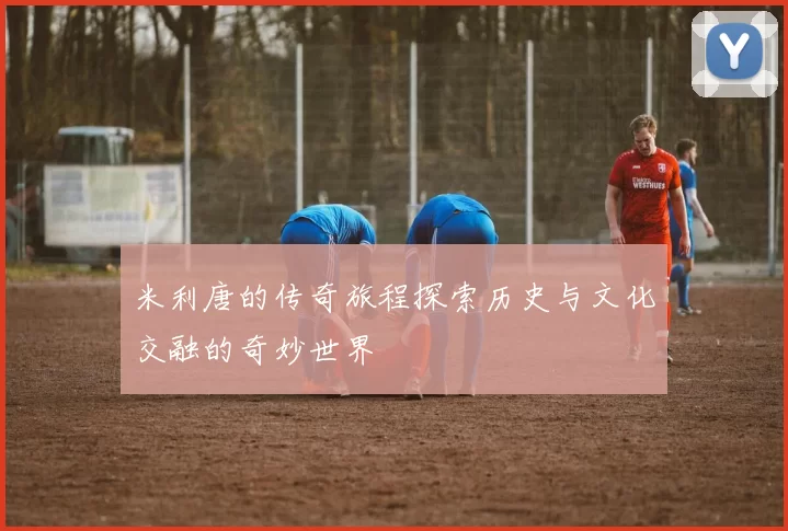 米利唐的传奇旅程探索历史与文化交融的奇妙世界