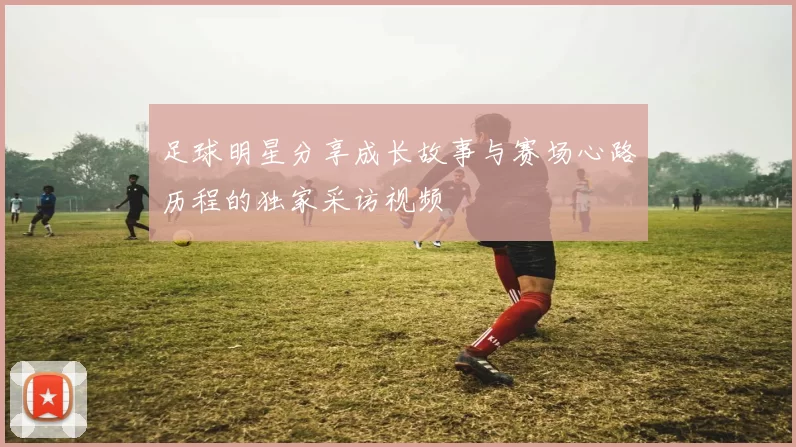足球明星分享成长故事与赛场心路历程的独家采访视频