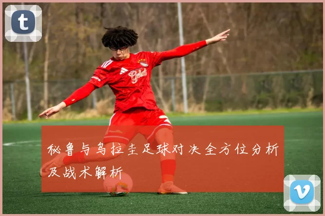 秘鲁与乌拉圭足球对决全方位分析及战术解析