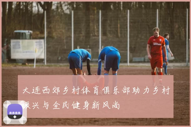 大连西郊乡村体育俱乐部助力乡村振兴与全民健身新风尚