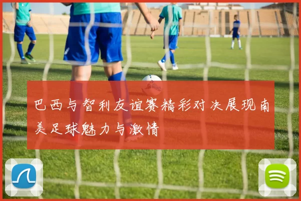 巴西与智利友谊赛精彩对决展现南美足球魅力与激情