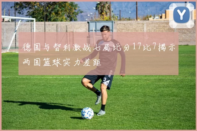 德国与智利激战七局比分17比7揭示两国篮球实力差距