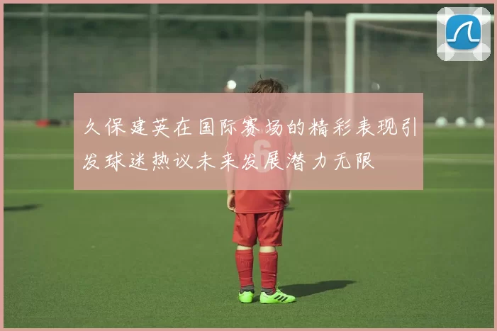 久保建英在国际赛场的精彩表现引发球迷热议未来发展潜力无限