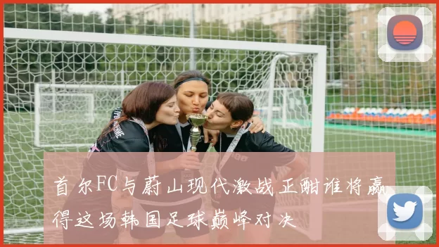 首尔FC与蔚山现代激战正酣谁将赢得这场韩国足球巅峰对决