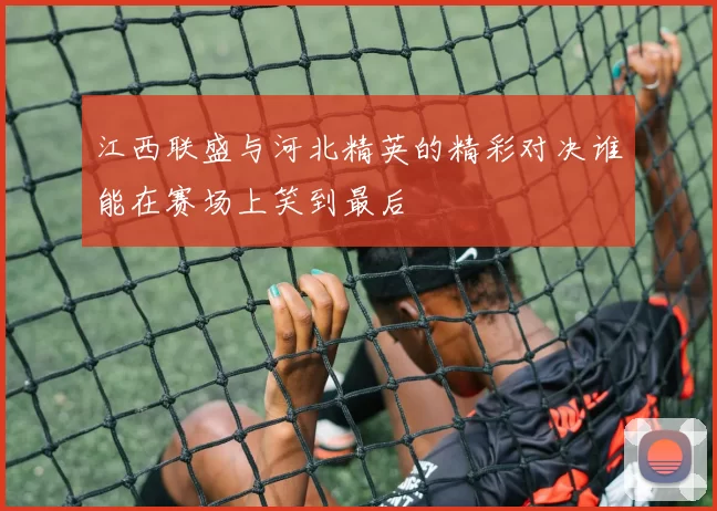 江西联盛与河北精英的精彩对决谁能在赛场上笑到最后